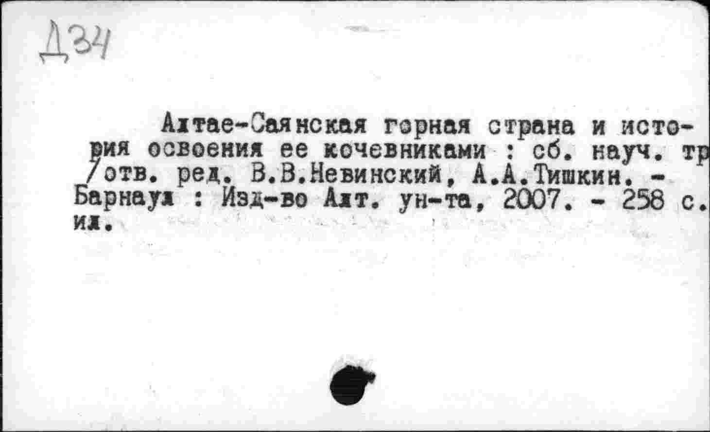 ﻿
Алтае-Саянская горная страна и история освоения ее кочевниками : сб. науч, тр /отв. ред. В.В.Невинский, А.А.Тишкин. -Барнаул : Изд-во Алт. ун-та, 2007. - 258 с. ил.